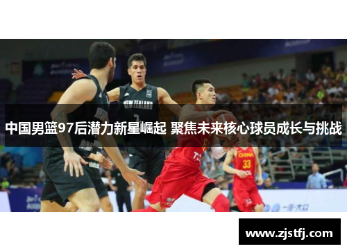 中国男篮97后潜力新星崛起 聚焦未来核心球员成长与挑战