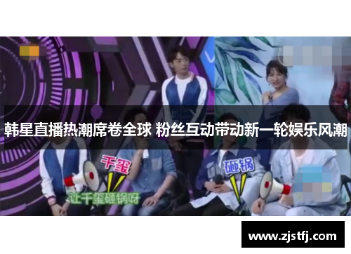 韩星直播热潮席卷全球 粉丝互动带动新一轮娱乐风潮