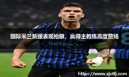 国际米兰新援表现抢眼，赢得主教练高度赞扬