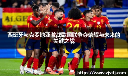 西班牙与克罗地亚激战欧国联争夺荣耀与未来的关键之战